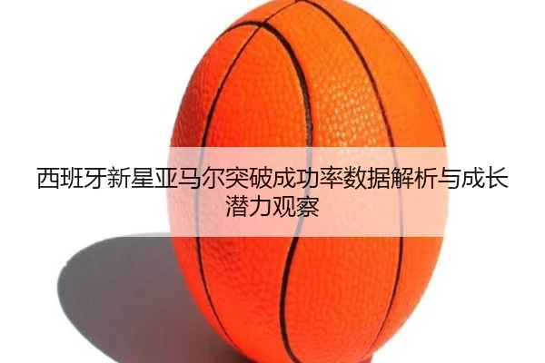 西班牙新星亚马尔突破成功率数据解析与成长潜力观察