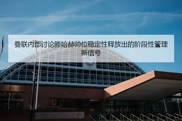 曼联内部讨论滕哈赫帅位稳定性释放出的阶段性管理新信号