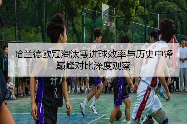 哈兰德欧冠淘汰赛进球效率与历史中锋巅峰对比深度观察