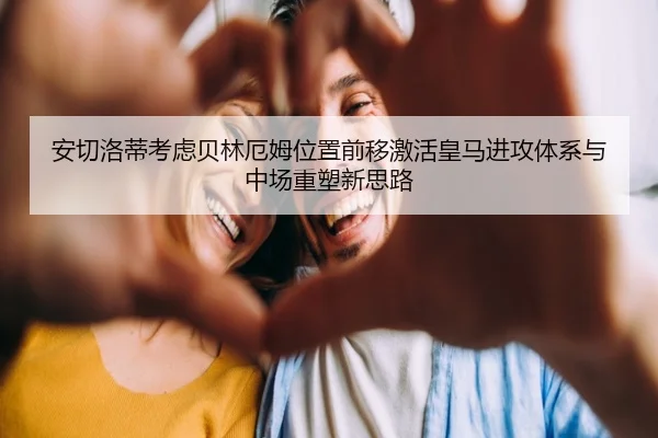 安切洛蒂考虑贝林厄姆位置前移激活皇马进攻体系与中场重塑新思路